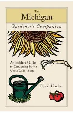 Michigan Gardener's Companion: An Insider's Guide To Gardening In The Great Lakes State, First Edition - Rita Henehan