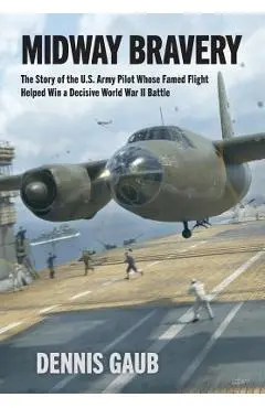 Midway Bravery: The Story of the U.S. Army Pilot Whose Famed Flight Helped Win a Decisive World War II Battle - Dennis W. Gaub
