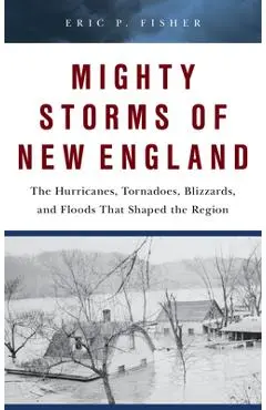Mighty Storms of New England: The Hurricanes, Tornadoes, Blizzards, and Floods That Shaped the Region - Eric P. Fisher