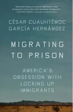 Migrating to Prison: America's Obsession with Locking Up Immigrants - César Cuauhtémoc García Hernández
