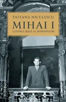 Mihai I. Ultimul rege al romanilor/Tatiana Niculescu