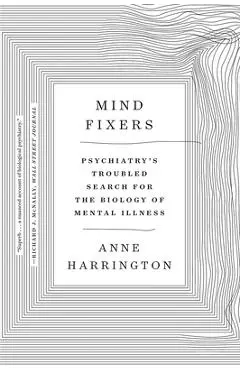 Mind Fixers: Psychiatry's Troubled Search for the Biology of Mental Illness - Anne Harrington