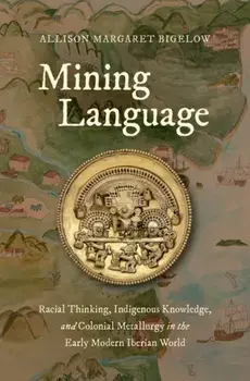 Mining Language: Racial Thinking, Indigenous Knowledge, and Colonial Metallurgy in the Early Modern Iberian World, Hardcover/Allison Margaret Bigelow