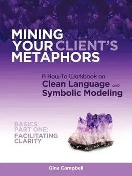 Mining Your Client's Metaphors: A How-To Workbook on Clean Language and Symbolic Modeling, Basics Part I: Facilitating Clarity/Gina Campbell