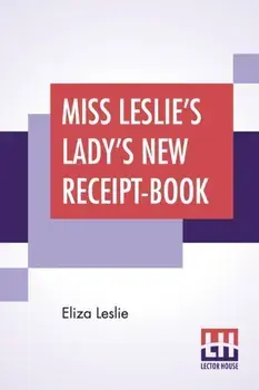 Miss Leslie's Lady's New Receipt-Book: A Useful Guide For Large Or Small Families, Containing Directions For Cooking, Preserving, Pickling/Eliza Leslie