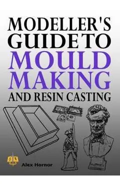 Modeller's Guide to Mould Making and Resin Casting - Alex Hornor