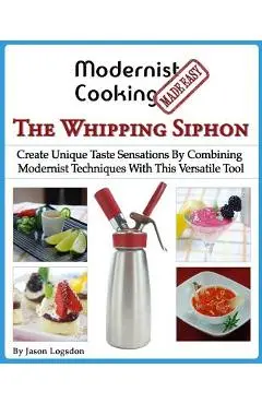 Modernist Cooking Made Easy: The Whipping Siphon: Create Unique Taste Sensations By Combining Modernist Techniques With This Versatile Tool - Jason Logsdon