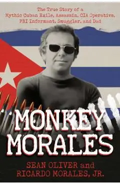 Monkey Morales: The True Story of a Mythic Cuban Exile, Assassin, CIA Operative, FBI Informant, Smuggler, and Dad - Sean Oliver