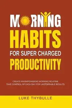 Morning Habits For Super Charged Productivity: Create An Empowering Morning Routine, Take Control Of Each Day For Unstoppable Results, Paperback/Luke Thybulle