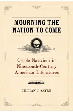 Mourning the Nation to Come: Creole Nativism in Nineteenth-Century American Literatures - Jillian Sayre