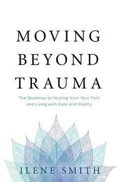 Moving Beyond Trauma: The Roadmap to Healing from Your Past and Living with Ease and Vitality - Ilene Smith