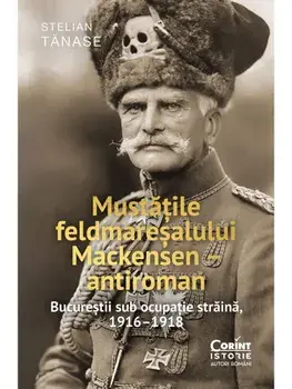 Mustatile feldmaresalului Mackensen - antiroman. Bucurestii sub ocupatie straina, 1916–1918/Stelian Tanase