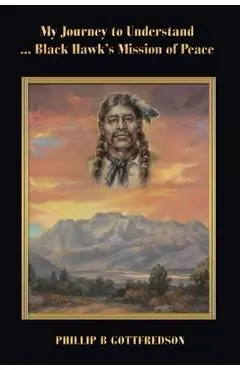 My Journey to Understand ... Black Hawk's Mission of Peace - Phillip B. Gottfredson