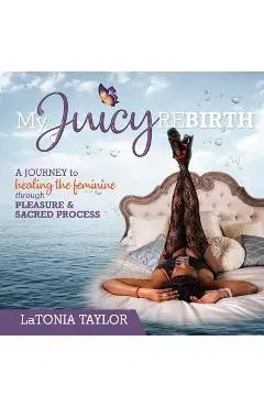 My Juicy ReBirth: A Journey to Healing The Feminine through Pleasure & Sacred Process - Latonia Taylor