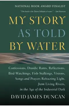 My Story as Told by Water: Confessions, Druidic Rants, Reflections, Bird-Watchings, Fish-Stalkings, Visions, Songs and Prayers Refracting Light, - David James Duncan