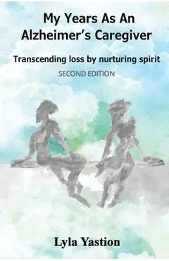 My Years as an Alzheimer's Caregiver: Transcending loss by nurturing spirit - Lyla Yastion