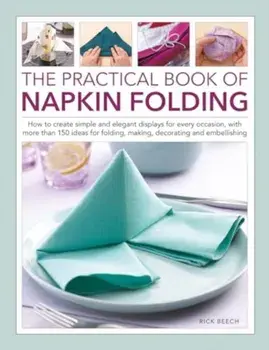 Napkin Folding, The Practical Book of. How to create simple and elegant displays for every occasion, with more than 150 ideas for folding, making, decorating and embellishing, Hardback/Rick Beech
