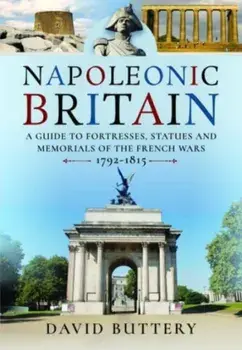 Napoleonic Britain. A Guide to Fortresses, Statues and Memorials of the French Wars 1792-1815, Hardback/David Buttery