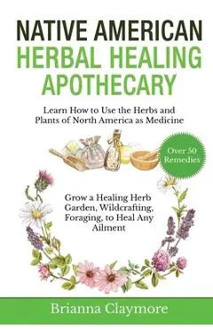 Native American Herbal Healing Apothecary: Learn How to Use the Herbs and Plants of North America as Medicine Grow a Healing Herb Garden, Wildcrafting - Brianna Claymore