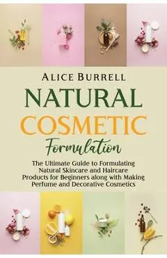 Natural Cosmetic Formulation: The Ultimate Guide to Formulating Natural Skincare and Haircare Products for Beginners along with Making Perfume and D - Alice Burrell
