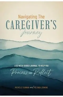 Navigating the Caregiver's Journey: A 52 Week Guided Journal to Help You Process and Reflect - Michelle Gunnin
