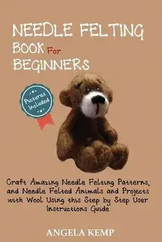 Needle Felting Book for Beginners: Craft Amazing Needle Felting Patterns, and Needle Felted Animals and Projects with Wool Using this Step by Step Use/Angela Kemp