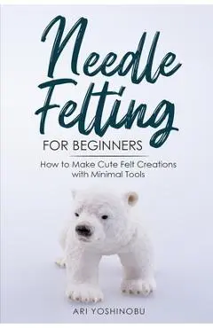 Needle Felting for Beginners: How to Make Cute Felt Creations with Minimal Tools - Ari Yoshinobu