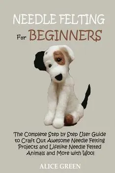 Needle Felting for Beginners: The Complete Step by Step User Guide to Craft Out Awesome Needle Felting Projects and Lifelike Needle Felted Animals a/Alice Green