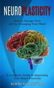 Neuroplasticity: How to Change Your Life by Changing Your Mind (A Complete Guide to Improving Your Brain Function)/Kimberly Olivar