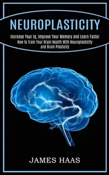 Neuroplasticity: Increase Your Iq, Improve Your Memory and Learn Faster (How to Train Your Brain Health With Neuroplasticity and Brain/James Haas