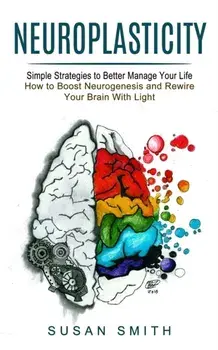Neuroplasticity: Simple Strategies to Better Manage Your Life (How to Boost Neurogenesis and Rewire Your Brain With Light)/Susan Smith
