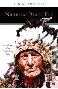 Nicholas Black Elk: Medicine Man, Catechist, Saint - Jon M. Sweeney