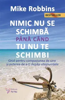 Nimic nu se schimba pana cand tu nu te schimbi. Ghid pentru compasiunea de sine si puterea de a-ti depasi obisnuintele. Editia a II-a/Mike Robbins