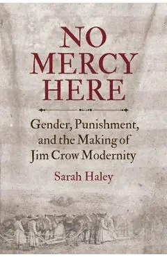 No Mercy Here: Gender, Punishment, and the Making of Jim Crow Modernity - Sarah Haley
