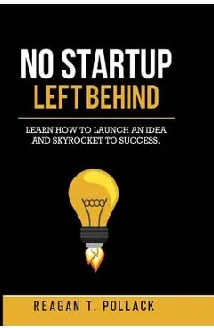 No Startup Left Behind: Learn How to Launch an Idea and Skyrocket to Startup Success - Reagan T. Pollack