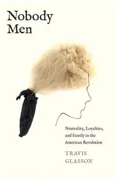 Nobody Men: Neutrality, Loyalties, and Family in the American Revolution - Travis Glasson