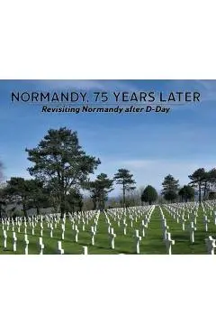 Normandy, 75 Years Later: Revisiting Normandy after D-Day - Dennis P. Klein