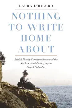 Nothing to Write Home About. British Family Correspondence and the Settler Colonial Everyday in British Columbia, Hardback/Laura Ishiguro
