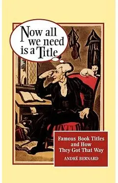 Now All We Need Is a Title: Famous Book Titles and How They Got That Way - André Bernard