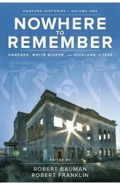Nowhere to Remember: Hanford, White Bluffs, and Richland to 1943 - Robert Bauman