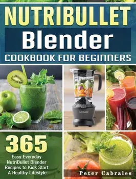 NutriBullet Blender Cookbook For Beginners: 365 Easy Everyday NutriBullet Blender Recipes to Kick Start A Healthy Lifestyle/Peter Cabrales