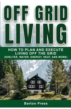 Off Grid Living: How to Plan and Execute Living off the Grid (Shelter, Water, Energy, Heat, and More) - Barton Press