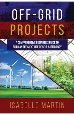 Off-Grid Projects: A Comprehensive Beginner's Guide to Build an Efficient Life of Self-Sufficiency - Isabelle Martin