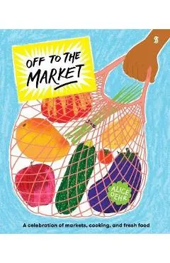 Off to the Market: A Celebration of Markets, Cooking, and Fresh Food - Alice Oehr