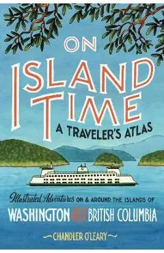 On Island Time: A Traveler's Atlas: Illustrated Adventures on and Around the Islands of Washington and British Columbia - Chandler O'leary