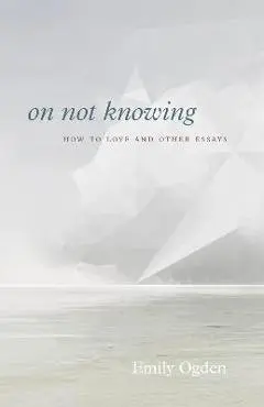 On Not Knowing: How to Love and Other Essays - Emily Ogden