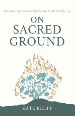 On Sacred Ground: Encountering the Great I AM In the Midst of Suffering - Kate Kelty