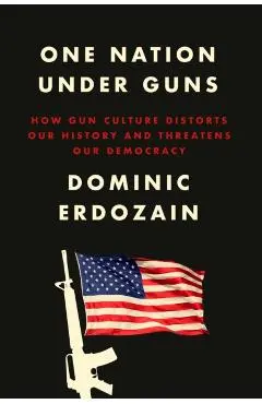 One Nation Under Guns: How Gun Culture Distorts Our History and Threatens Our Democracy - Dominic Erdozain