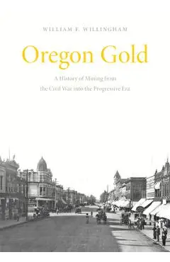 Oregon Gold: A History of Mining from the Civil War Into the Progressive Era - William F. Willingham