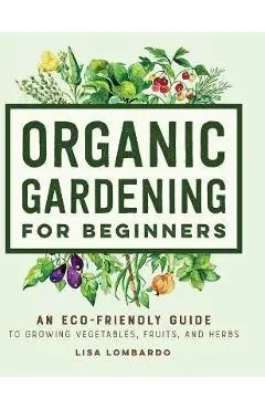 Organic Gardening for Beginners: An Eco-Friendly Guide to Growing Vegetables, Fruits, and Herbs - Lisa Lombardo
